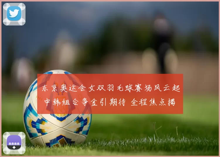 东京奥运会女双羽毛球赛场风云起 中韩组合争金引期待 全程焦点揭秘