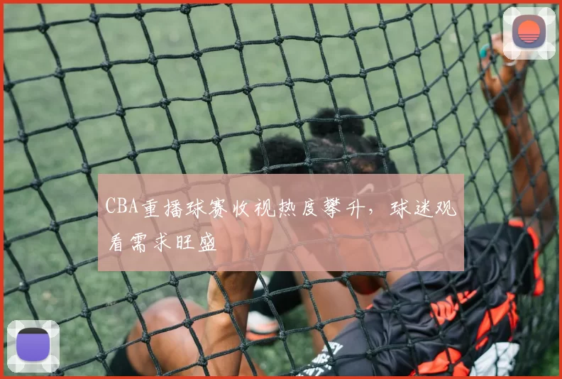 CBA重播球赛收视热度攀升，球迷观看需求旺盛