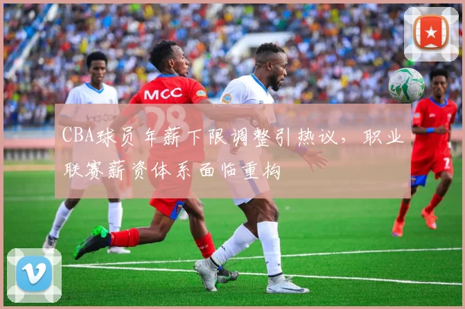 CBA球员年薪下限调整引热议，职业联赛薪资体系面临重构