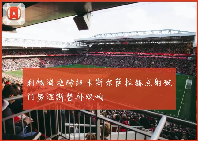 利物浦逆转纽卡斯尔萨拉赫点射破门努涅斯替补双响
