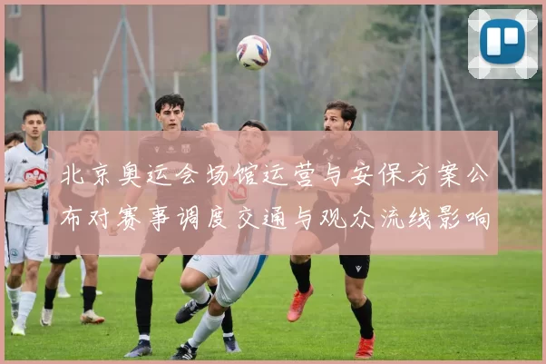 北京奥运会场馆运营与安保方案公布对赛事调度交通与观众流线影响