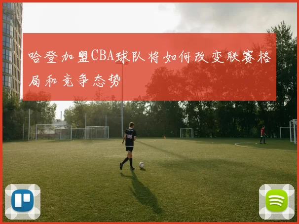 哈登加盟CBA球队将如何改变联赛格局和竞争态势