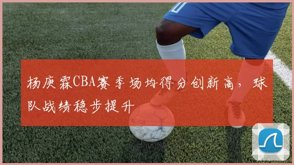 杨庚霖CBA赛季场均得分创新高，球队战绩稳步提升