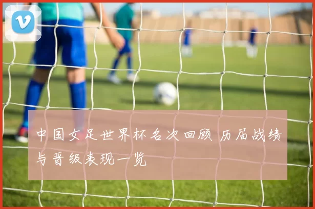 中国女足世界杯名次回顾 历届战绩与晋级表现一览