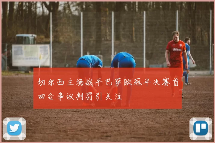 切尔西主场战平巴萨欧冠半决赛首回合争议判罚引关注