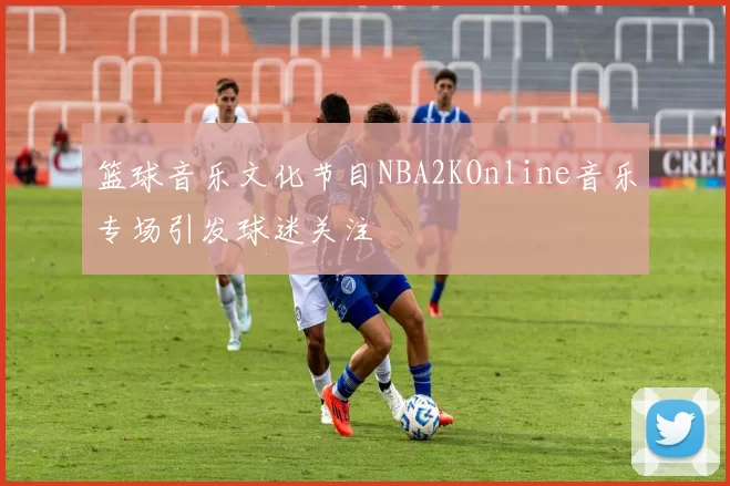 篮球音乐文化节目NBA2KOnline音乐专场引发球迷关注