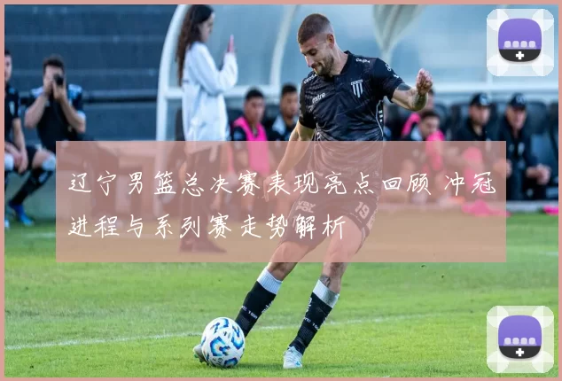 辽宁男篮总决赛表现亮点回顾 冲冠进程与系列赛走势解析