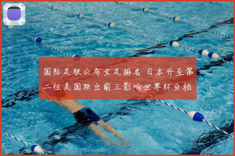 国际足联公布女足排名 日本升至第二位美国跌出前三影响世界杯分档与备战