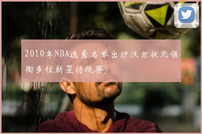 2010年NBA选秀名单出炉沃尔状元领衔多位新星待观察