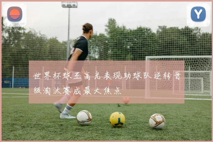 世界杯球王高光表现助球队逆转晋级淘汰赛成最大焦点