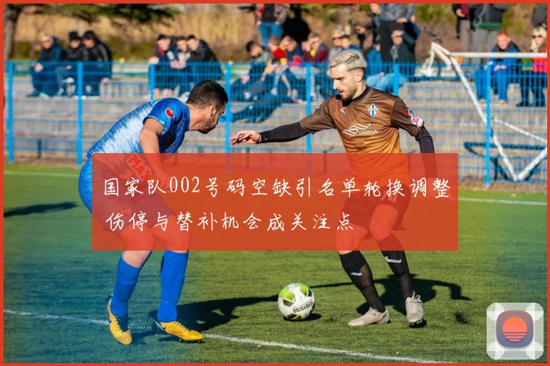 国家队002号码空缺引名单轮换调整 伤停与替补机会成关注点