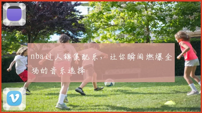 nba过人锦集配乐，让你瞬间燃爆全场的音乐选择