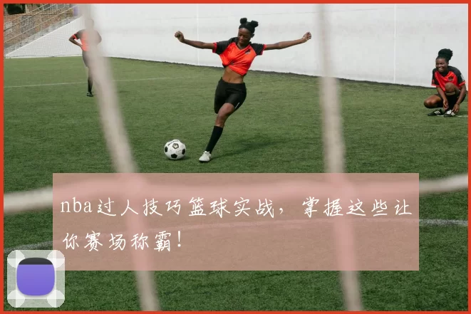 nba过人技巧篮球实战，掌握这些让你赛场称霸！