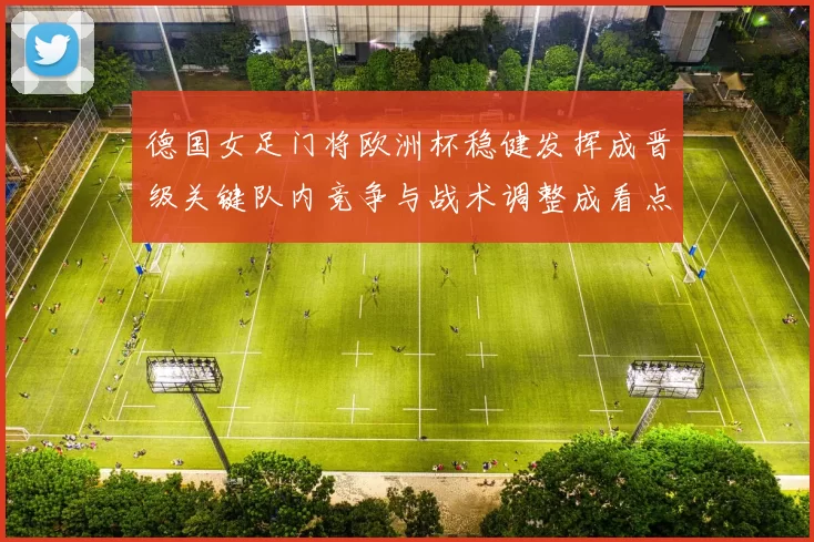 德国女足门将欧洲杯稳健发挥成晋级关键队内竞争与战术调整成看点