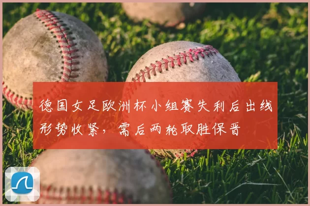 德国女足欧洲杯小组赛失利后出线形势收紧，需后两轮取胜保晋