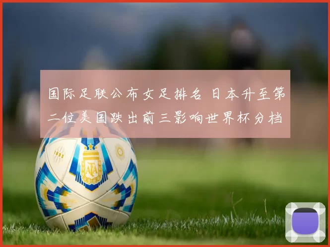 国际足联公布女足排名 日本升至第二位美国跌出前三影响世界杯分档与备战