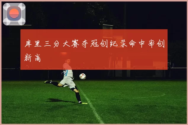 库里三分大赛夺冠创纪录命中率创新高