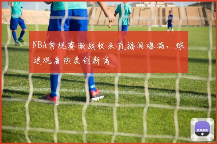 NBA常规赛激战收米直播间爆满，球迷观看热度创新高