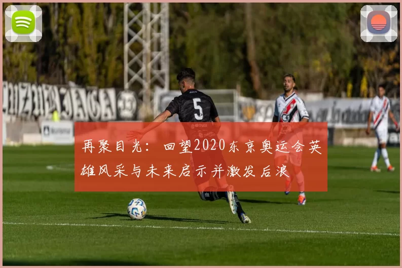 再聚目光:回望2020东京奥运会英雄风采与未来启示并激发后浪