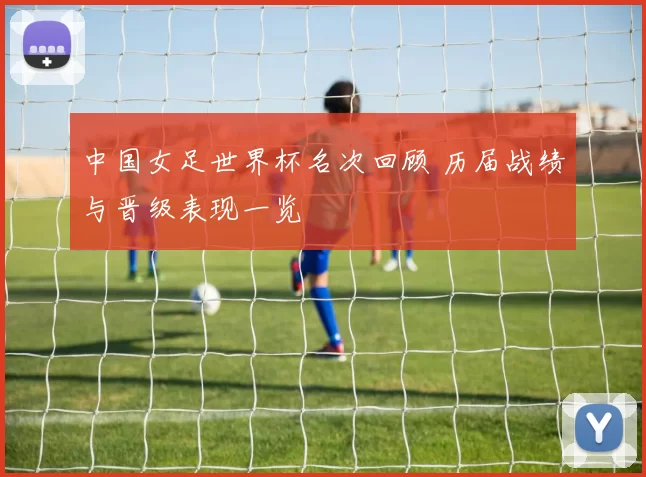 中国女足世界杯名次回顾 历届战绩与晋级表现一览