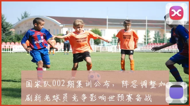 国家队002期集训公布，阵容调整加剧新老球员竞争影响世预赛备战