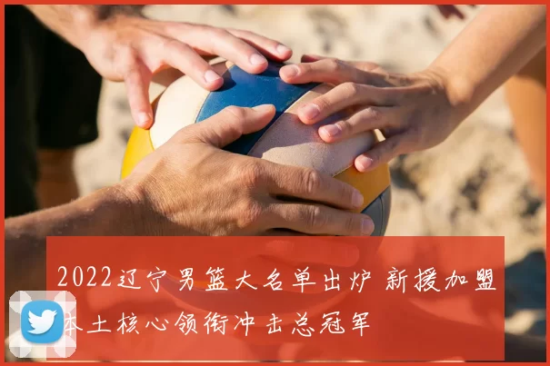 2022辽宁男篮大名单出炉 新援加盟本土核心领衔冲击总冠军