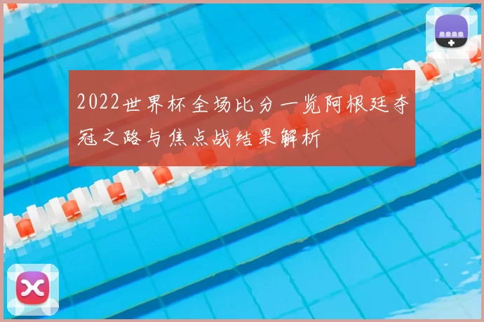 2022世界杯全场比分一览阿根廷夺冠之路与焦点战结果解析