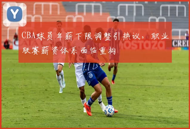 CBA球员年薪下限调整引热议，职业联赛薪资体系面临重构