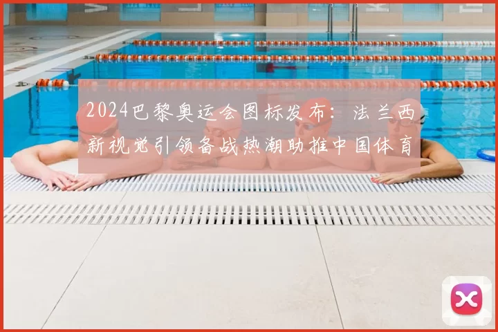 2024巴黎奥运会图标发布：法兰西新视觉引领备战热潮助推中国体育