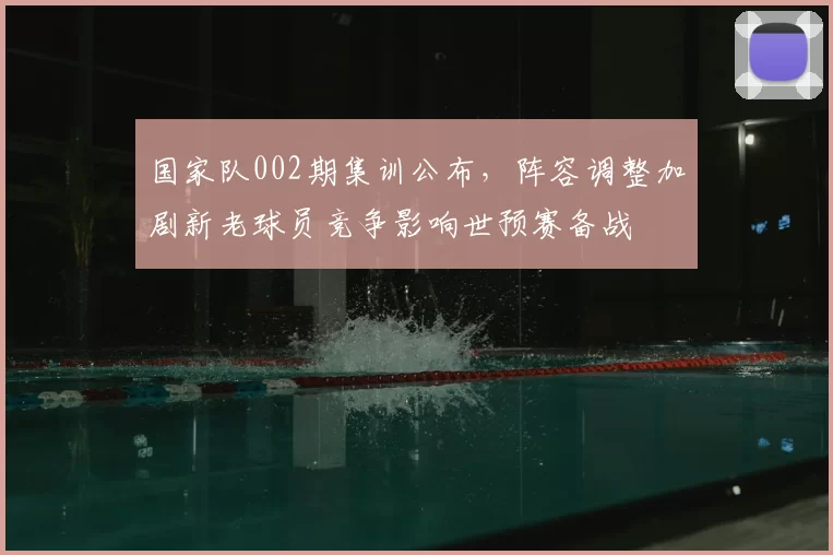 国家队002期集训公布，阵容调整加剧新老球员竞争影响世预赛备战