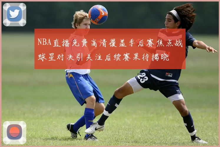 NBA直播免费高清覆盖季后赛焦点战球星对决引关注后续赛果待揭晓