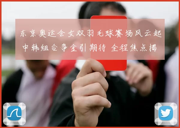 东京奥运会女双羽毛球赛场风云起 中韩组合争金引期待 全程焦点揭秘