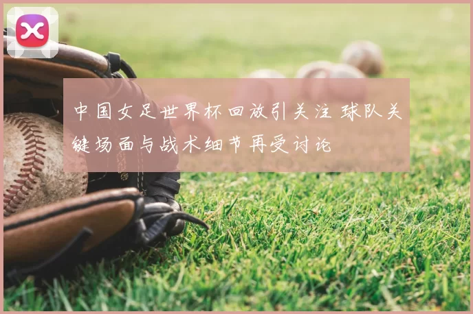 中国女足世界杯回放引关注 球队关键场面与战术细节再受讨论