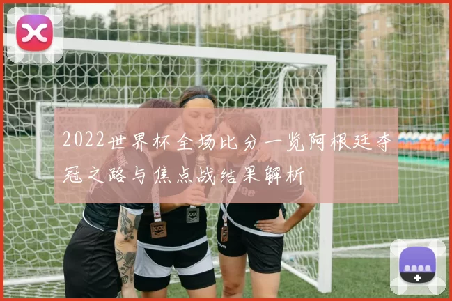 2022世界杯全场比分一览阿根廷夺冠之路与焦点战结果解析