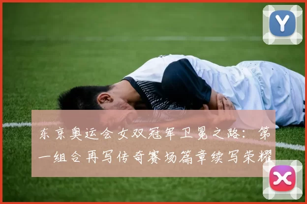 东京奥运会女双冠军卫冕之路：第一组合再写传奇赛场篇章续写荣耀