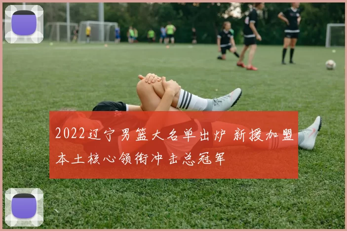 2022辽宁男篮大名单出炉 新援加盟本土核心领衔冲击总冠军