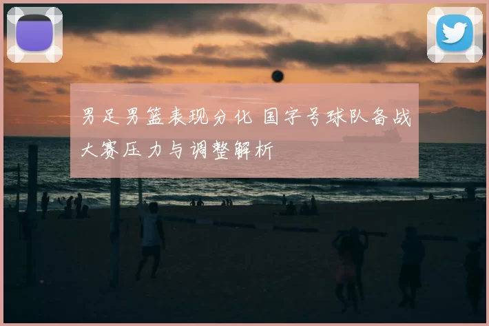 男足男篮表现分化 国字号球队备战大赛压力与调整解析