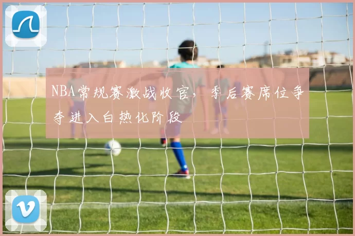 NBA常规赛激战收官，季后赛席位争夺进入白热化阶段