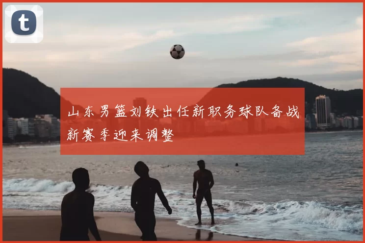 山东男篮刘铁出任新职务球队备战新赛季迎来调整