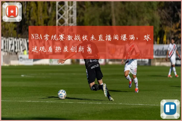NBA常规赛激战收米直播间爆满，球迷观看热度创新高