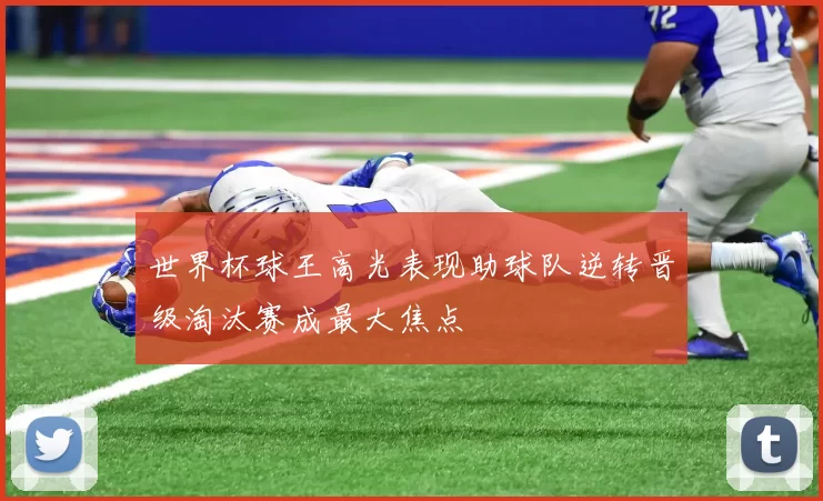 世界杯球王高光表现助球队逆转晋级淘汰赛成最大焦点
