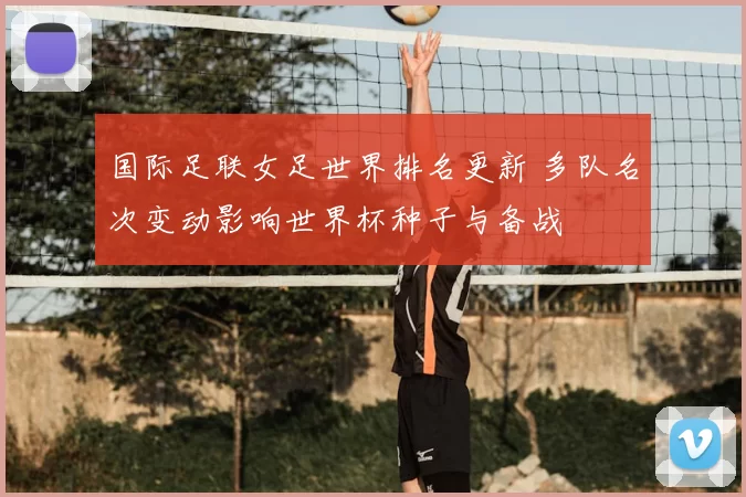 国际足联女足世界排名更新 多队名次变动影响世界杯种子与备战