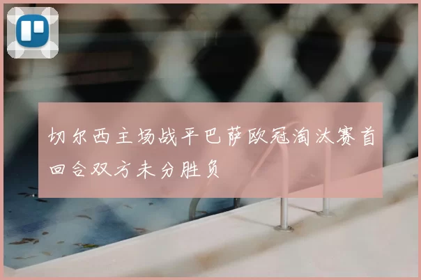 切尔西主场战平巴萨欧冠淘汰赛首回合双方未分胜负