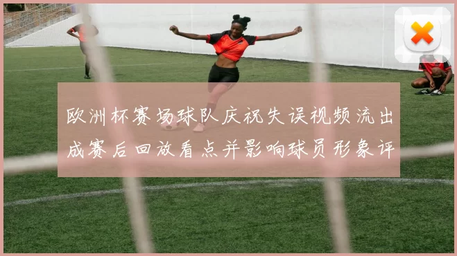 欧洲杯赛场球队庆祝失误视频流出成赛后回放看点并影响球员形象评估