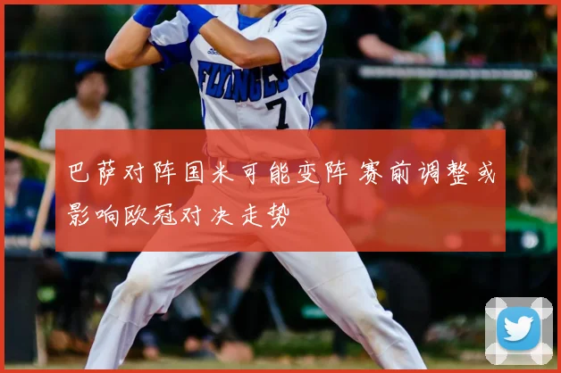 巴萨对阵国米可能变阵 赛前调整或影响欧冠对决走势