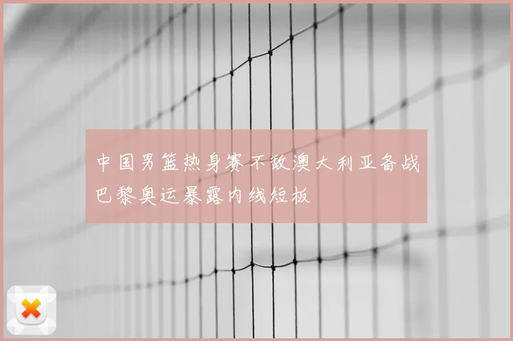 中国男篮热身赛不敌澳大利亚备战巴黎奥运暴露内线短板