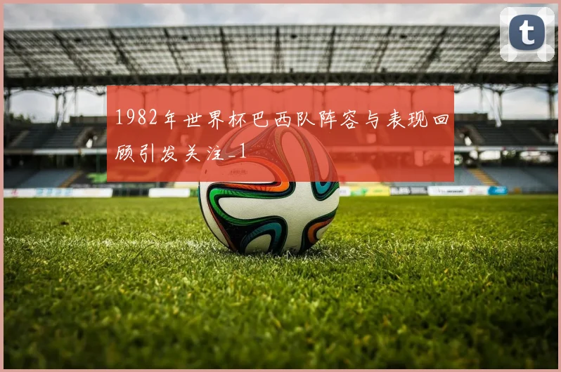 1982年世界杯巴西队阵容与表现回顾引发关注_1