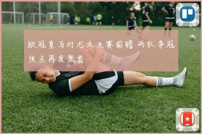 欧冠皇马对尤文决赛前瞻 两队争冠焦点再度聚首