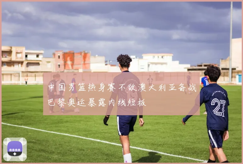 中国男篮热身赛不敌澳大利亚备战巴黎奥运暴露内线短板