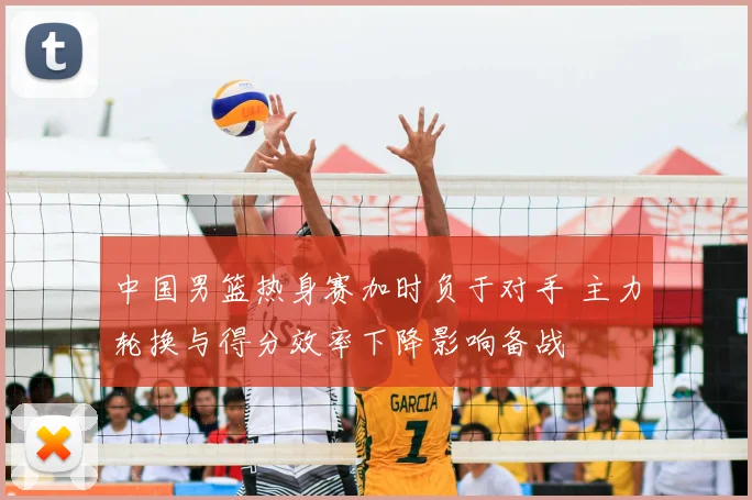 中国男篮热身赛加时负于对手 主力轮换与得分效率下降影响备战